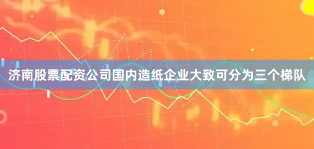 济南股票配资公司国内造纸企业大致可分为三个梯队