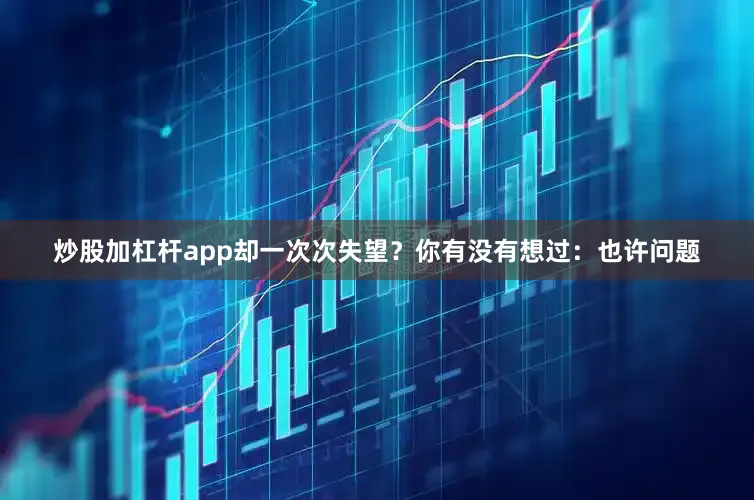 炒股加杠杆app却一次次失望？你有没有想过：也许问题