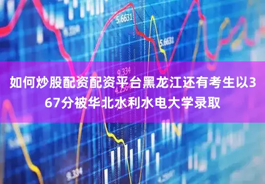 如何炒股配资配资平台黑龙江还有考生以367分被华北水利水电大学录取