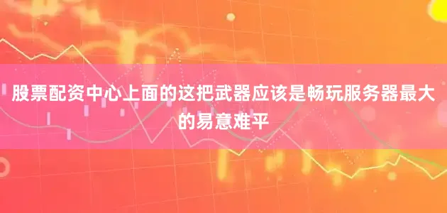 股票配资中心上面的这把武器应该是畅玩服务器最大的易意难平