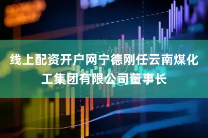线上配资开户网宁德刚任云南煤化工集团有限公司董事长