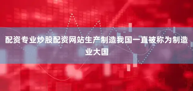 配资专业炒股配资网站生产制造我国一直被称为制造业大国