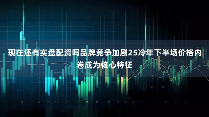 现在还有实盘配资吗品牌竞争加剧25冷年下半场价格内卷成为核心特征